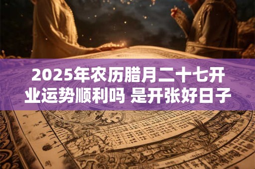 2025年农历腊月二十七开业运势顺利吗 是开张好日子吗