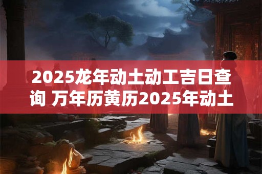 2025龙年动土动工吉日查询 万年历黄历2025年动土吉日