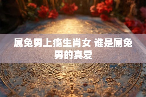 属兔男上瘾生肖女 谁是属兔男的真爱 属兔男上瘾生肖女 谁是属兔男的真爱