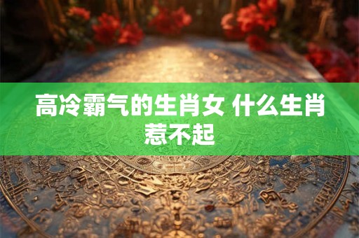 高冷霸气的生肖女 什么生肖惹不起 高冷霸气的生肖女 什么生肖惹不起