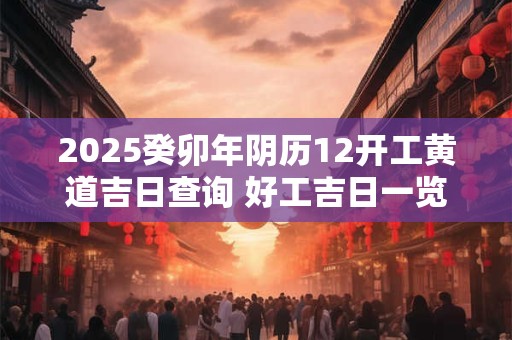 2025癸卯年阴历12开工黄道吉日查询 好工吉日一览表