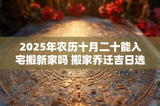 2025年农历十月二十能入宅搬新家吗 搬家乔迁吉日选择