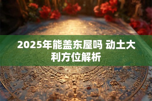 2025年能盖东屋吗 动土大利方位解析