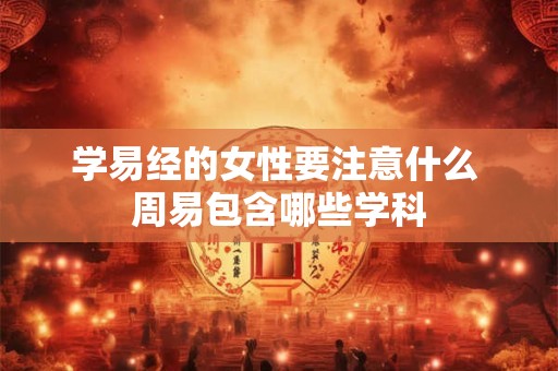 学易经的女性要注意什么 周易包含哪些学科 学易经的女性要注意什么 周易包含哪些学科