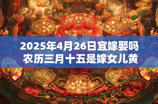 2025年4月26日宜嫁娶吗 农历三月十五是嫁女儿黄道吉日吗
