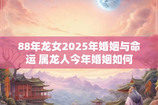 88年龙女2025年婚姻与命运 属龙人今年婚姻如何