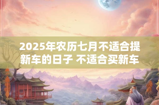 详细阅读:2025年农历七月不适合提新车的日子 不适合买新车的日子 2025年农历七月不适合提新车的日子 不适合买新车的日子