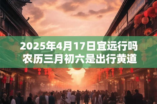 2025年4月17日宜远行吗 农历三月初六是出行黄道吉日吗