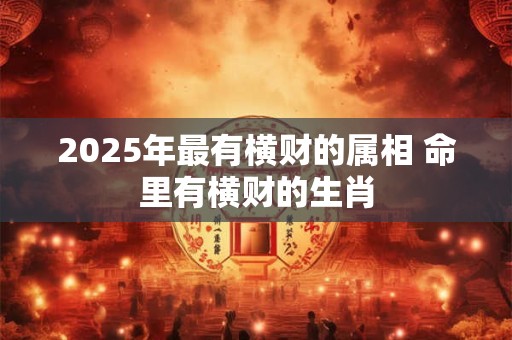 2025年最有横财的属相 命里有横财的生肖