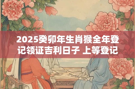 2025癸卯年生肖猴全年登记领证吉利日子 上等登记黄道日