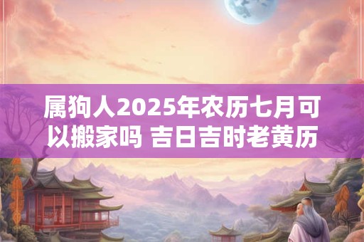 属狗人2025年农历七月可以搬家吗 吉日吉时老黄历查询 属狗人2025年农历七月可以搬家吗 吉日吉时老黄历查询
