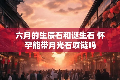 六月的生辰石和诞生石 怀孕能带月光石项链吗