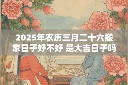 2025年农历三月二十六搬家日子好不好 是大吉日子吗