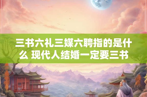 三书六礼三媒六聘指的是什么 现代人结婚一定要三书六礼吗