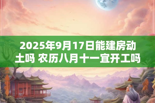2025年9月17日能建房动土吗 农历八月十一宜开工吗