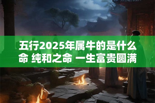 五行2025年属牛的是什么命 纯和之命 一生富贵圆满