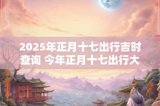 2025年正月十七出行吉时查询 今年正月十七出行大利方向在哪