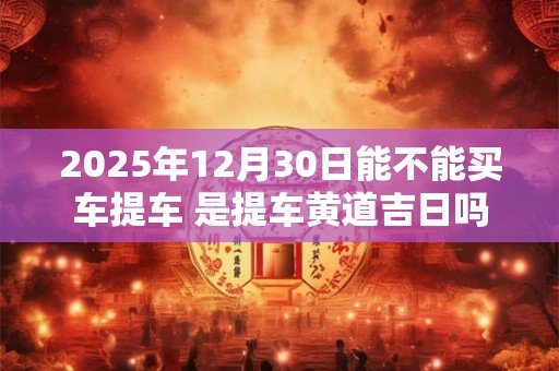 2025年12月30日能不能买车提车 是提车黄道吉日吗