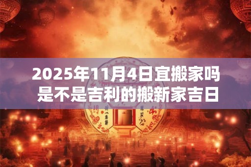 2025年11月4日宜搬家吗 是不是吉利的搬新家吉日