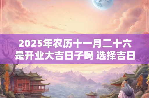 2025年农历十一月二十六是开业大吉日子吗 选择吉日看八字
