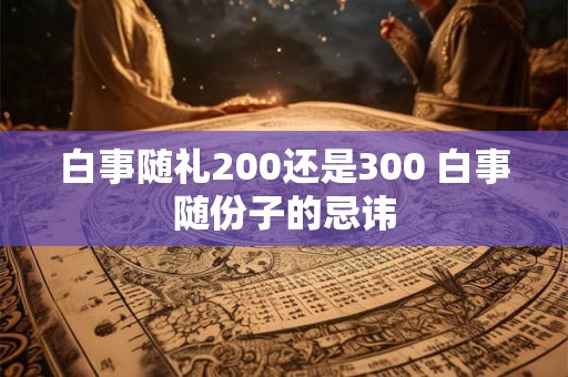 白事随礼200还是300 白事随份子的忌讳 白事随礼200还是300 白事随份子的忌讳