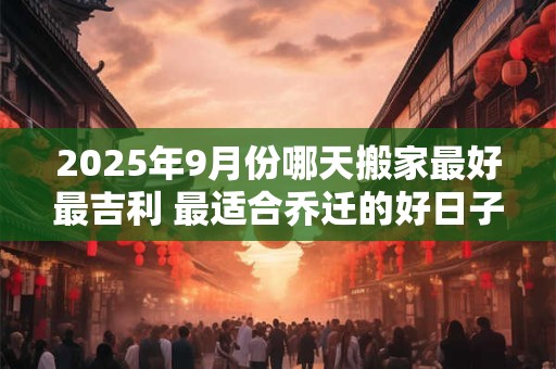 2025年9月份哪天搬家最好最吉利 最适合乔迁的好日子