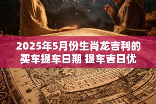 2025年5月份生肖龙吉利的买车提车日期 提车吉日优选