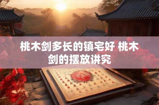 桃木剑多长的镇宅好 桃木剑的摆放讲究