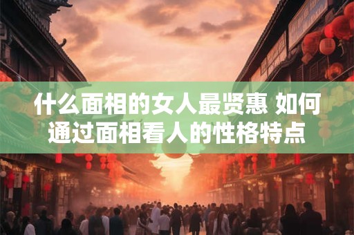 什么面相的女人最贤惠 如何通过面相看人的性格特点