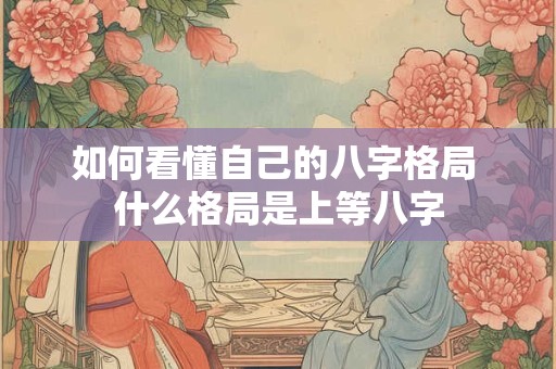 如何看懂自己的八字格局 什么格局是上等八字 如何看懂自己的八字格局 什么格局是上等八字