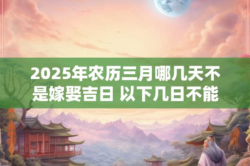 2025年农历三月哪几天不是嫁娶吉日 以下几日不能嫁女儿