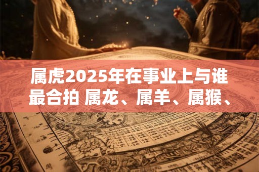 属虎2025年在事业上与谁最合拍 属龙、属羊、属猴、属鸡
