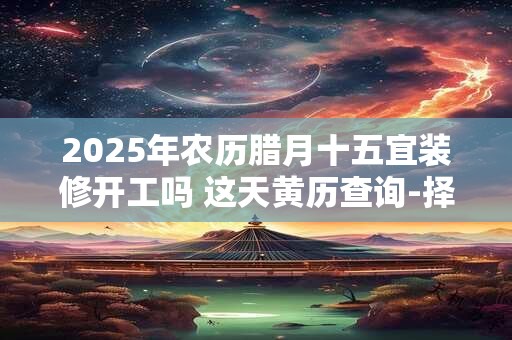 2025年农历腊月十五宜装修开工吗 这天黄历查询-择吉日网