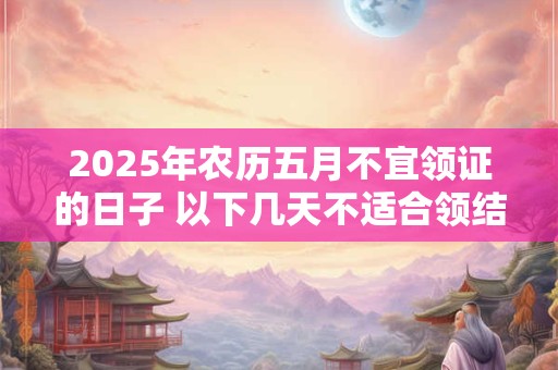 2025年农历五月不宜领证的日子 以下几天不适合领结婚证