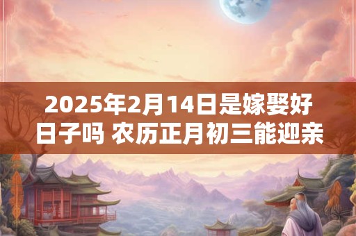 2025年2月14日是嫁娶好日子吗 农历正月初三能迎亲吗