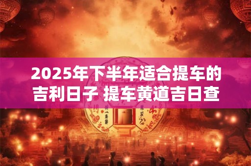 2025年下半年适合提车的吉利日子 提车黄道吉日查询