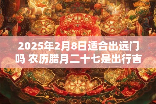 2025年2月8日适合出远门吗 农历腊月二十七是出行吉日吗