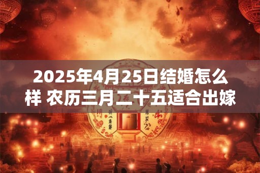 2025年4月25日结婚怎么样 农历三月二十五适合出嫁娶亲吗