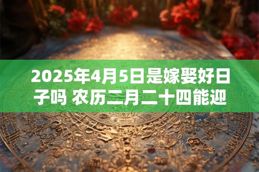 2025年4月5日是嫁娶好日子吗 农历二月二十四能迎亲吗