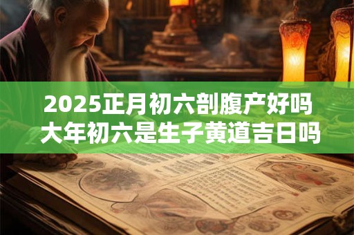 2025正月初六剖腹产好吗 大年初六是生子黄道吉日吗