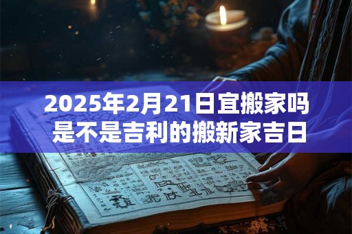 2025年2月21日宜搬家吗 是不是吉利的搬新家吉日