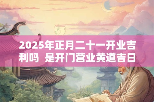 2025年正月二十一开业吉利吗  是开门营业黄道吉日吗