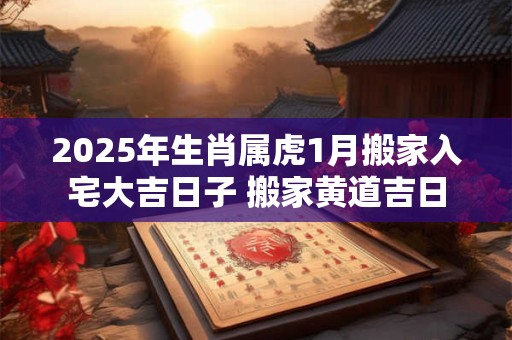 2025年生肖属虎1月搬家入宅大吉日子 搬家黄道吉日