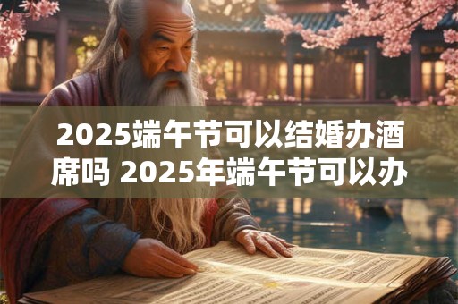 2025端午节可以结婚办酒席吗 2025年端午节可以办婚礼吗