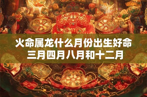 火命属龙什么月份出生好命 三月四月八月和十二月