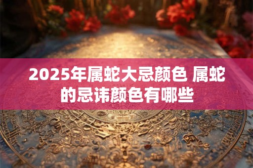 2025年属蛇大忌颜色 属蛇的忌讳颜色有哪些