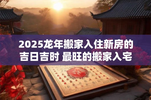 2025龙年搬家入住新房的吉日吉时 最旺的搬家入宅日子