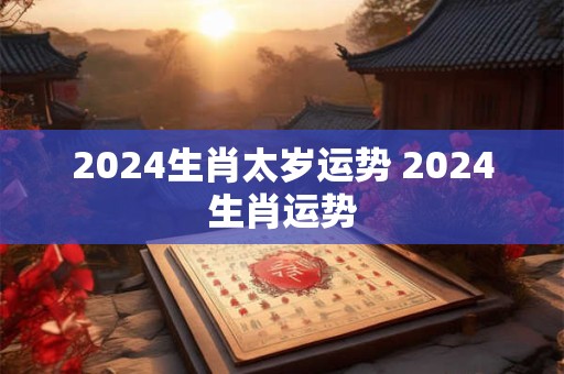 2024生肖太岁运势 2024生肖运势