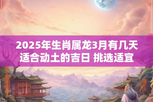 2025年生肖属龙3月有几天适合动土的吉日 挑选适宜的好日子