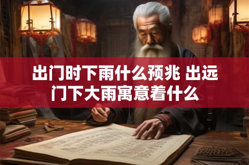 出门时下雨什么预兆 出远门下大雨寓意着什么